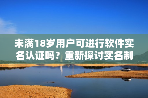 未满18岁用户可进行软件实名认证吗？重新探讨实名制在b站的适用性