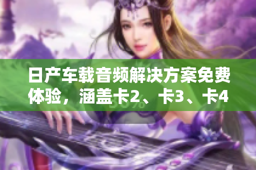 日产车载音频解决方案免费体验，涵盖卡2、卡3、卡4等精品卡款