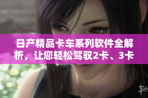 日产精品卡车系列软件全解析，让您轻松驾驭2卡、3卡、4卡。