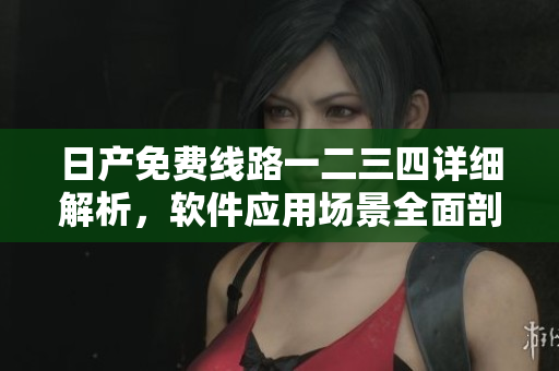日产免费线路一二三四详细解析，软件应用场景全面剖析