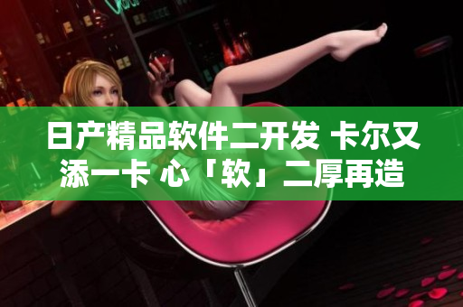 日产精品软件二开发 卡尔又添一卡 心「软」二厚再造