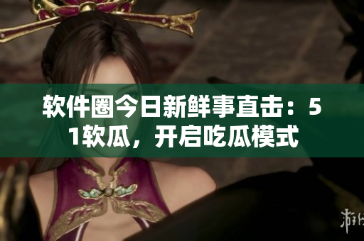软件圈今日新鲜事直击：51软瓜，开启吃瓜模式