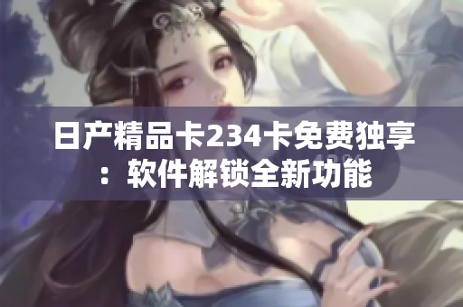 日产精品卡234卡免费独享：软件解锁全新功能