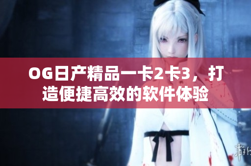 OG日产精品一卡2卡3，打造便捷高效的软件体验