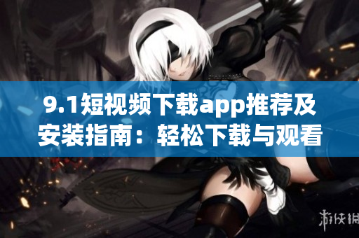 9.1短视频下载app推荐及安装指南：轻松下载与观看最新软件