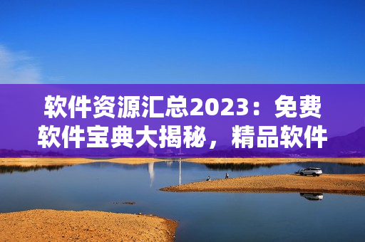 软件资源汇总2023：免费软件宝典大揭秘，精品软件推荐一网打尽