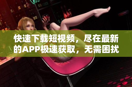 快速下载短视频，尽在最新的APP极速获取，无需困扰等待