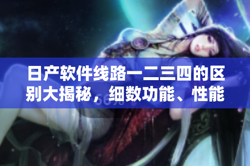 日产软件线路一二三四的区别大揭秘，细数功能、性能等特点对比