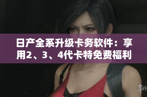 日产全系升级卡务软件：享用2、3、4代卡特免费福利