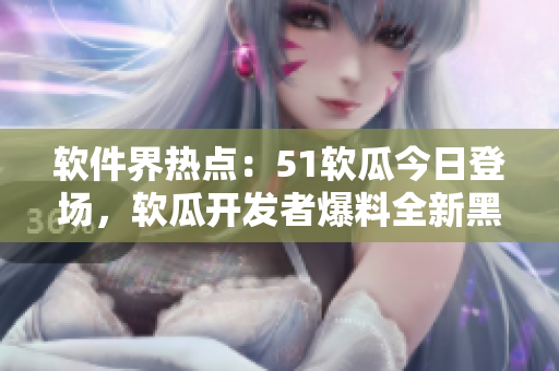 软件界热点：51软瓜今日登场，软瓜开发者爆料全新黑科技，引发关注