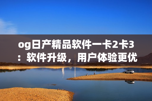 og日产精品软件一卡2卡3：软件升级，用户体验更优