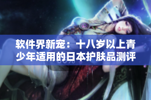 软件界新宠：十八岁以上青少年适用的日本护肤品测评