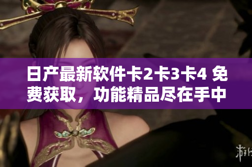 日产最新软件卡2卡3卡4 免费获取，功能精品尽在手中