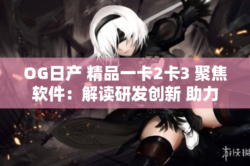 OG日产 精品一卡2卡3 聚焦软件：解读研发创新 助力产业升级