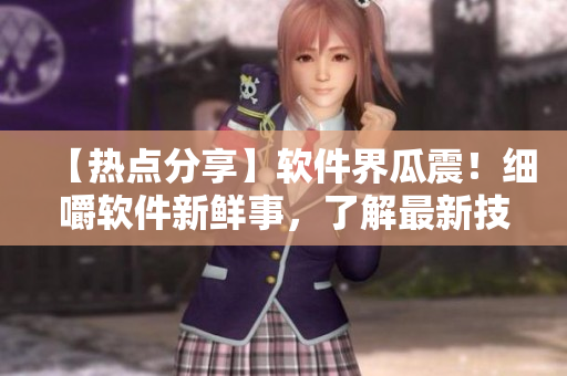【热点分享】软件界瓜震！细嚼软件新鲜事，了解最新技术动态【编者实测】