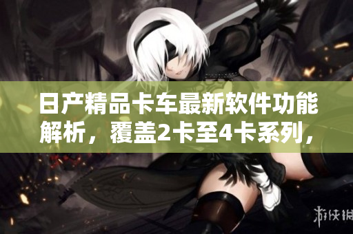 日产精品卡车最新软件功能解析，覆盖2卡至4卡系列，全方位免费体验！