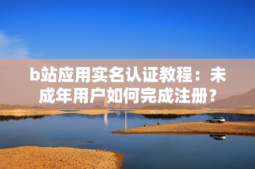 b站应用实名认证教程：未成年用户如何完成注册？