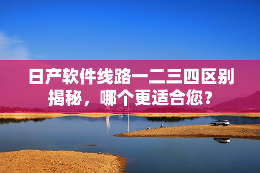 日产软件线路一二三四区别揭秘，哪个更适合您？