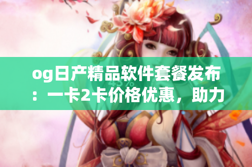 og日产精品软件套餐发布：一卡2卡价格优惠，助力软件开发者提升效率