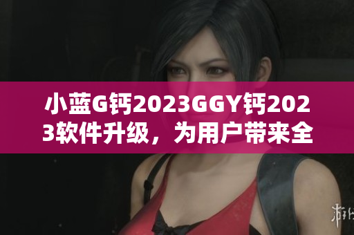 小蓝G钙2023GGY钙2023软件升级，为用户带来全新体验