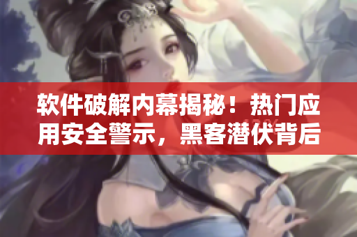 软件破解内幕揭秘！热门应用安全警示，黑客潜伏背后真相曝光