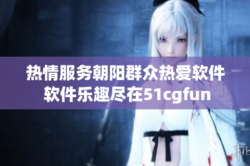 热情服务朝阳群众热爱软件 软件乐趣尽在51cgfun
