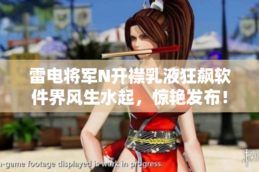 雷电将军N开襟乳液狂飙软件界风生水起，惊艳发布！