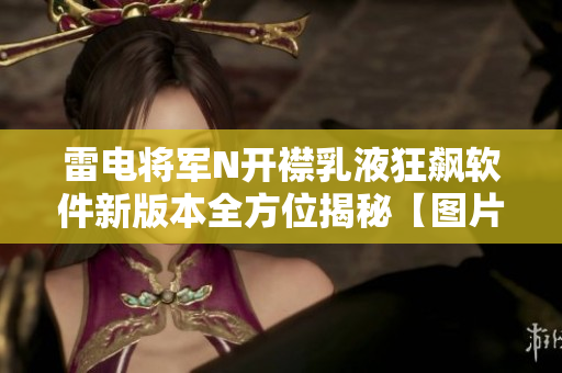 雷电将军N开襟乳液狂飙软件新版本全方位揭秘【图片报道】