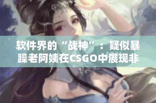 软件界的“战神”：疑似暴躁老阿姨在CSGO中展现非凡实力