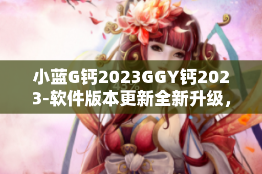 小蓝G钙2023GGY钙2023-软件版本更新全新升级，性能提升更顺畅
