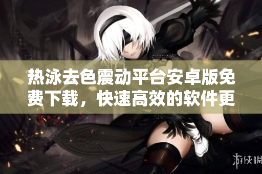 热泳去色震动平台安卓版免费下载，快速高效的软件更新软文【免费下载】
