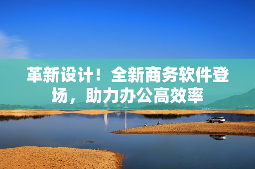 革新设计！全新商务软件登场，助力办公高效率