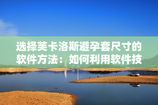 选择芙卡洛斯避孕套尺寸的软件方法：如何利用软件技术选取最适合的尺寸？