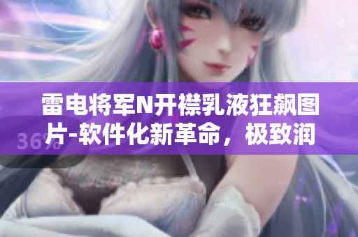 雷电将军N开襟乳液狂飙图片-软件化新革命，极致润肤技术戏剧性升级