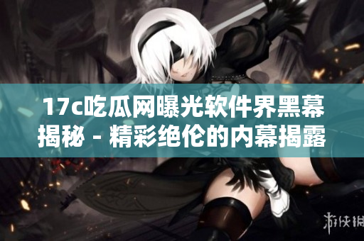 17c吃瓜网曝光软件界黑幕揭秘 - 精彩绝伦的内幕揭露