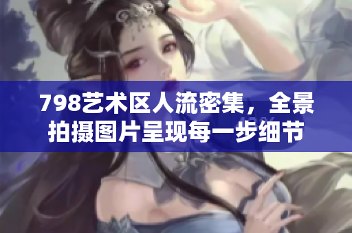 798艺术区人流密集，全景拍摄图片呈现每一步细节