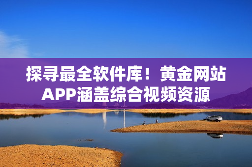 探寻最全软件库！黄金网站APP涵盖综合视频资源