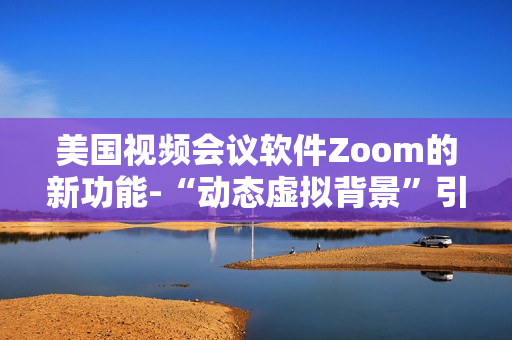 美国视频会议软件Zoom的新功能-“动态虚拟背景”引起用户热烈争议