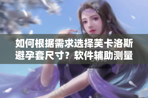 如何根据需求选择芙卡洛斯避孕套尺寸？软件辅助测量更精准。