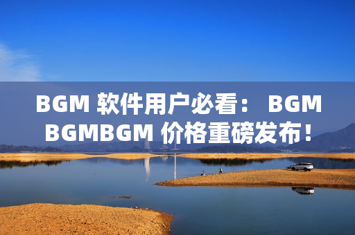 BGM 软件用户必看： BGMBGMBGM 价格重磅发布！