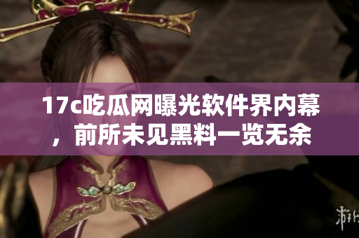 17c吃瓜网曝光软件界内幕，前所未见黑料一览无余