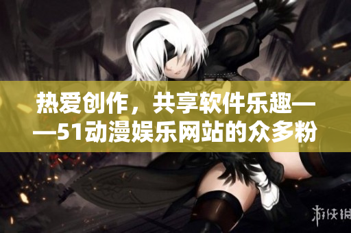 热爱创作，共享软件乐趣——51动漫娱乐网站的众多粉丝