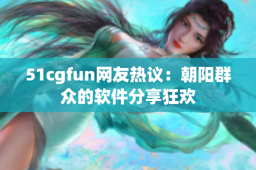 51cgfun网友热议：朝阳群众的软件分享狂欢