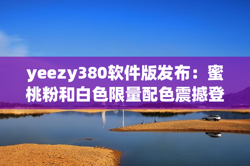 yeezy380软件版发布：蜜桃粉和白色限量配色震撼登场