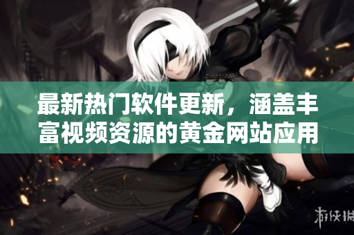 最新热门软件更新，涵盖丰富视频资源的黄金网站应用一网打尽