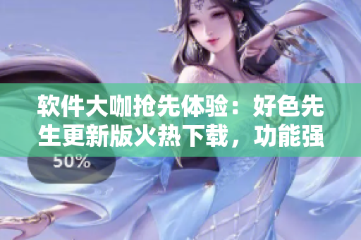 软件大咖抢先体验：好色先生更新版火热下载，功能强大体验更畅爽