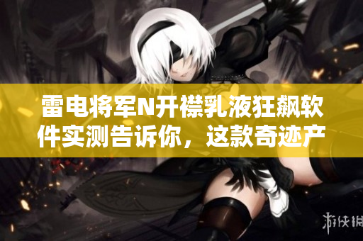雷电将军N开襟乳液狂飙软件实测告诉你，这款奇迹产品效果如何？