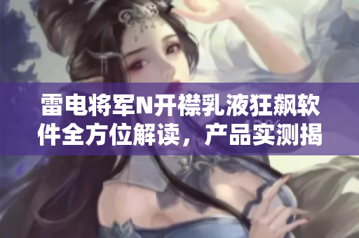 雷电将军N开襟乳液狂飙软件全方位解读，产品实测揭秘，实拍图片大揭秘