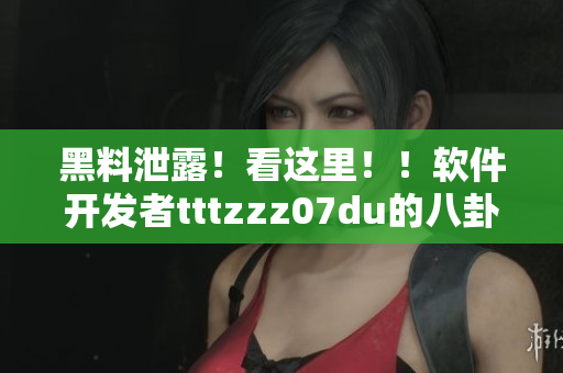 黑料泄露！看这里！！软件开发者tttzzz07du的八卦福利专报！