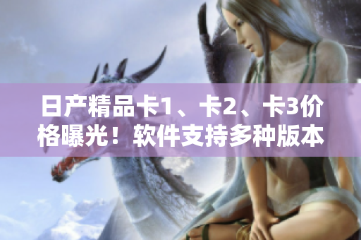 日产精品卡1、卡2、卡3价格曝光！软件支持多种版本，价格详解。